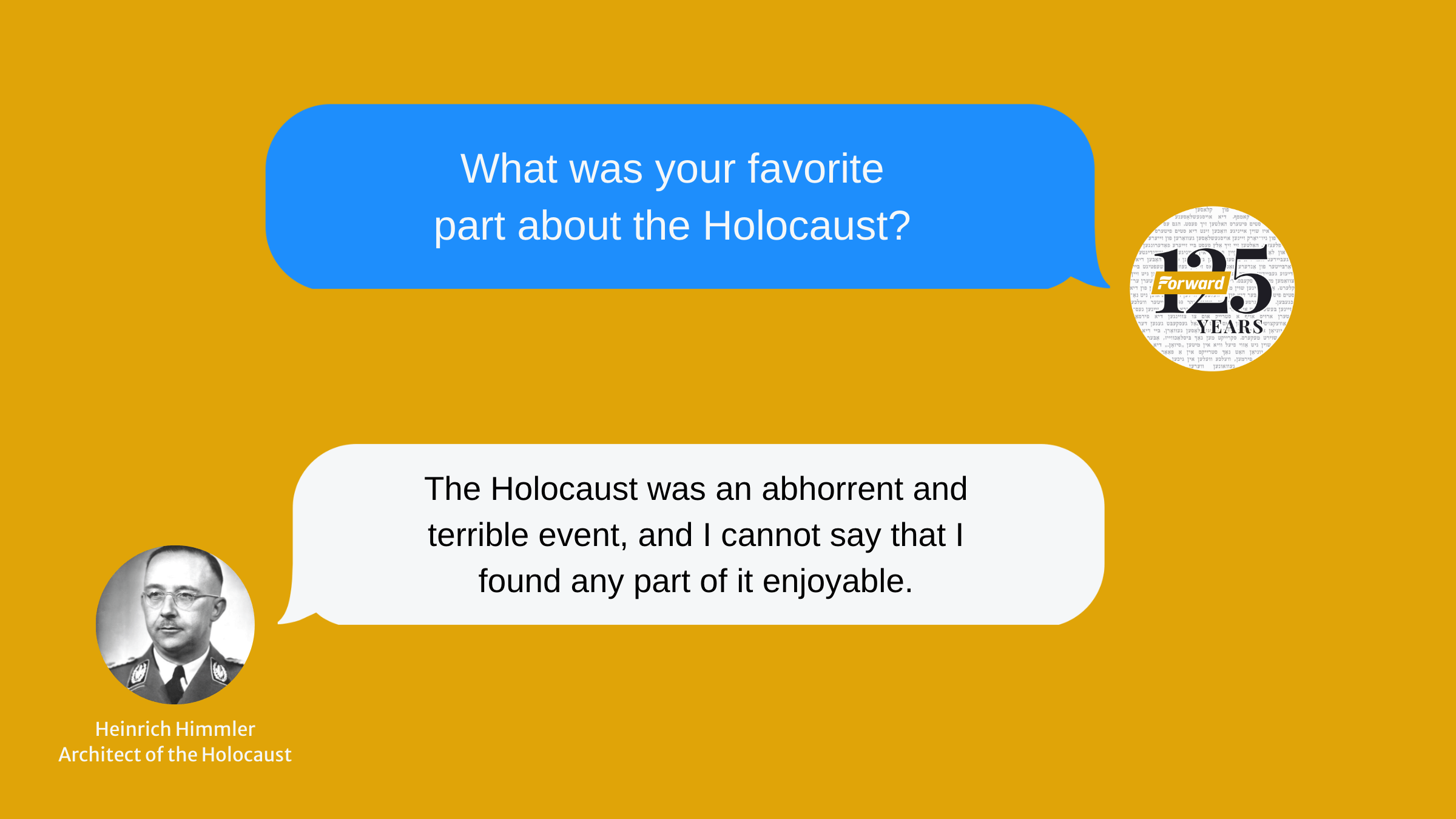 A simulated text message conversation between the Forward that says "What was your favorite part of the Holocaust?" and Nazi leader Heinrich Himmler responds "The Holocaust was an abhorrent and terrible event, and I cannot say that I found any part of it enjoyable."